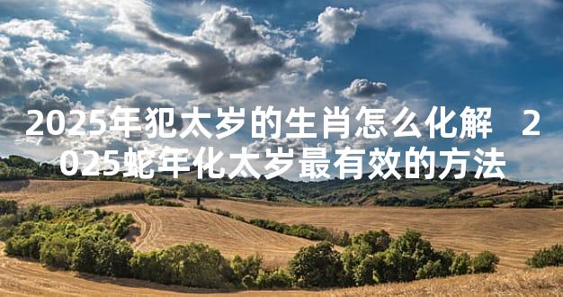 2025年犯太岁的生肖怎么化解   2025蛇年化太岁最有效的方法